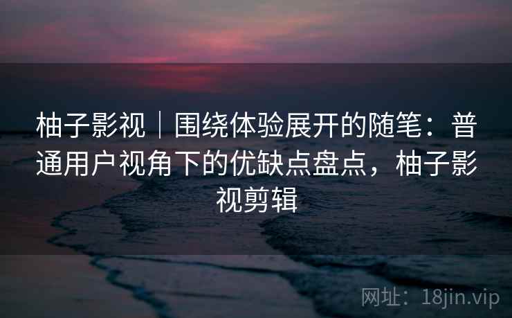 柚子影视|围绕体验展开的随笔:普通用户视角下的优缺点盘点,柚子影视剪辑 柚子影视|围绕体验展开的随笔:普通用户视角下的优缺点盘点,柚子影视剪辑