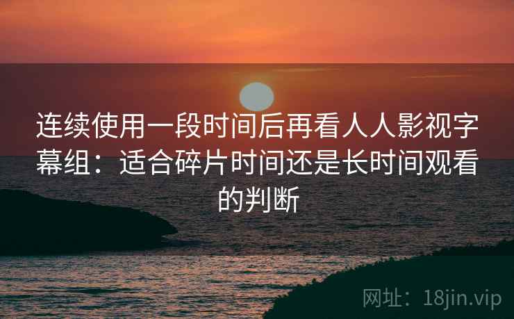 连续使用一段时间后再看人人影视字幕组:适合碎片时间还是长时间观看的判断 连续使用一段时间后再看人人影视字幕组:适合碎片时间还是长时间观看的判断