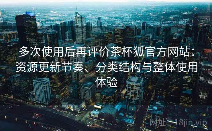 多次使用后再评价茶杯狐官方网站：资源更新节奏、分类结构与整体使用体验