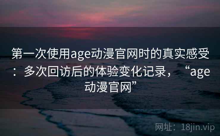 第一次使用age动漫官网时的真实感受：多次回访后的体验变化记录，“age动漫官网”