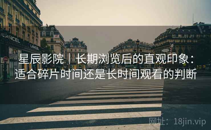星辰影院|长期浏览后的直观印象:适合碎片时间还是长时间观看的判断 星辰影院|长期浏览后的直观印象:适合碎片时间还是长时间观看的判断