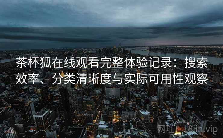 茶杯狐在线观看完整体验记录：搜索效率、分类清晰度与实际可用性观察