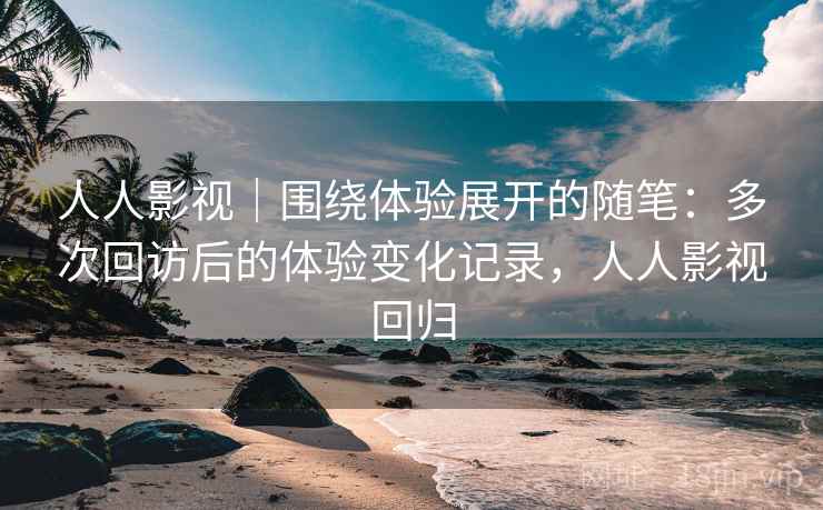 人人影视|围绕体验展开的随笔:多次回访后的体验变化记录,人人影视回归 人人影视|围绕体验展开的随笔:多次回访后的体验变化记录,人人影视回归