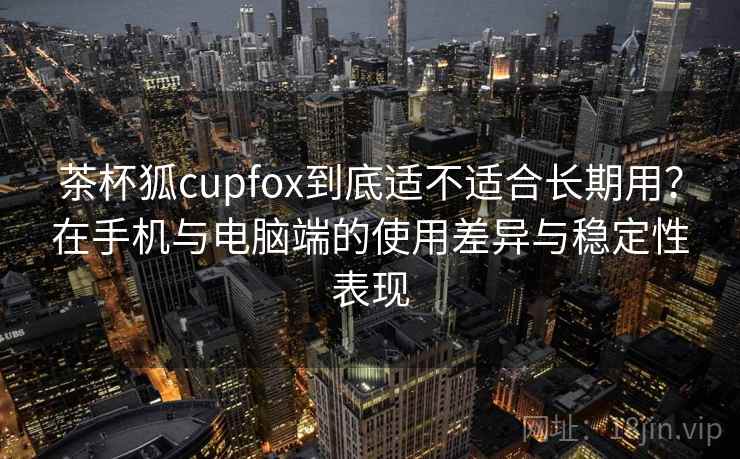 茶杯狐cupfox到底适不适合长期用?在手机与电脑端的使用差异与稳定性表现 茶杯狐cupfox到底适不适合长期用?在手机与电脑端的使用差异与稳定性表现