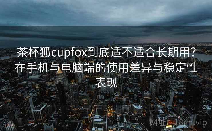 茶杯狐cupfox到底适不适合长期用?在手机与电脑端的使用差异与稳定性表现 茶杯狐cupfox到底适不适合长期用?在手机与电脑端的使用差异与稳定性表现