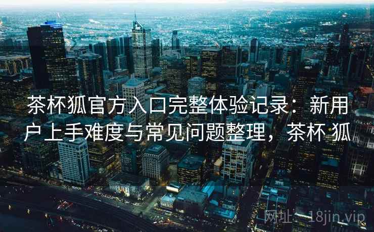 茶杯狐官方入口完整体验记录:新用户上手难度与常见问题整理,茶杯 狐 茶杯狐官方入口完整体验记录:新用户上手难度与常见问题整理,茶杯 狐