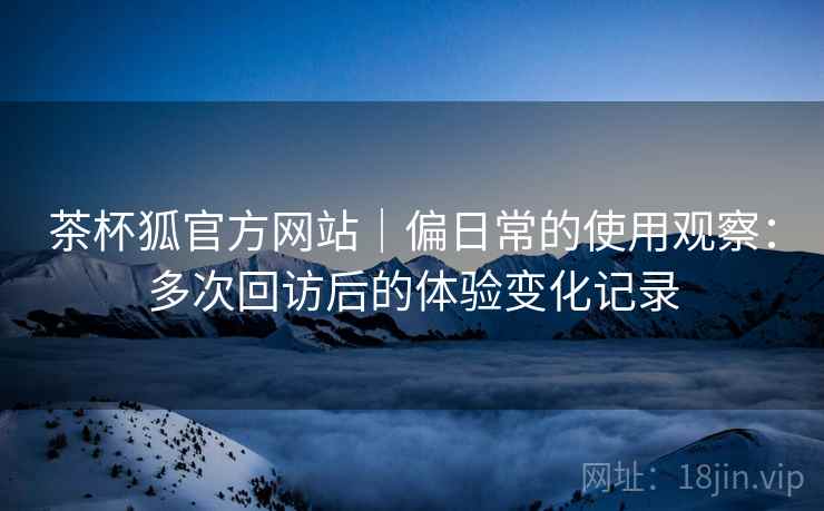 茶杯狐官方网站|偏日常的使用观察:多次回访后的体验变化记录 茶杯狐官方网站|偏日常的使用观察:多次回访后的体验变化记录