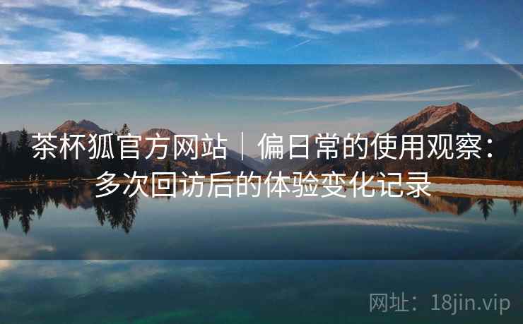 茶杯狐官方网站|偏日常的使用观察:多次回访后的体验变化记录 茶杯狐官方网站|偏日常的使用观察:多次回访后的体验变化记录