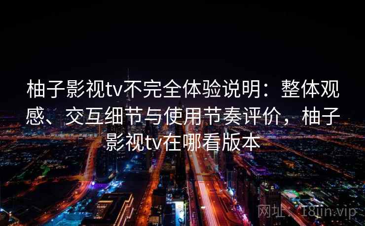 柚子影视tv不完全体验说明:整体观感、交互细节与使用节奏评价,柚子影视tv在哪看版本 柚子影视tv不完全体验说明:整体观感、交互细节与使用节奏评价,柚子影视tv在哪看版本