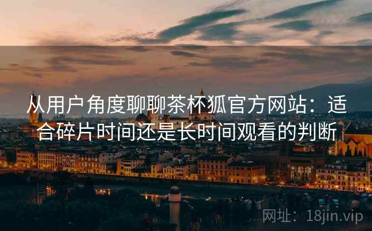 从用户角度聊聊茶杯狐官方网站:适合碎片时间还是长时间观看的判断 从用户角度聊聊茶杯狐官方网站:适合碎片时间还是长时间观看的判断