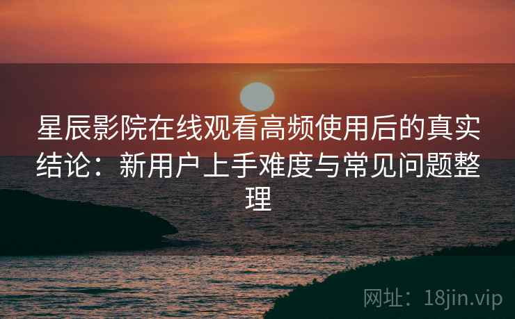 星辰影院在线观看高频使用后的真实结论:新用户上手难度与常见问题整理 星辰影院在线观看高频使用后的真实结论:新用户上手难度与常见问题整理