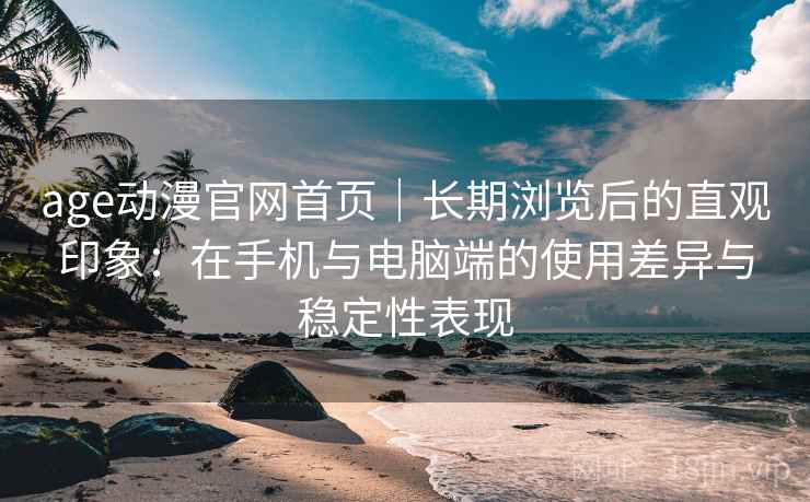 age动漫官网首页|长期浏览后的直观印象:在手机与电脑端的使用差异与稳定性表现 age动漫官网首页|长期浏览后的直观印象:在手机与电脑端的使用差异与稳定性表现
