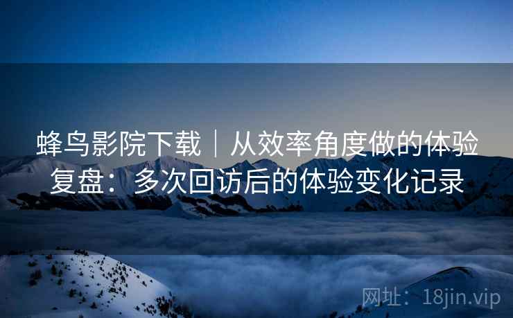 蜂鸟影院下载|从效率角度做的体验复盘:多次回访后的体验变化记录 蜂鸟影院下载|从效率角度做的体验复盘:多次回访后的体验变化记录