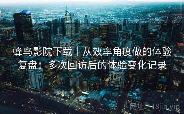 蜂鸟影院下载|从效率角度做的体验复盘:多次回访后的体验变化记录 蜂鸟影院下载|从效率角度做的体验复盘:多次回访后的体验变化记录
